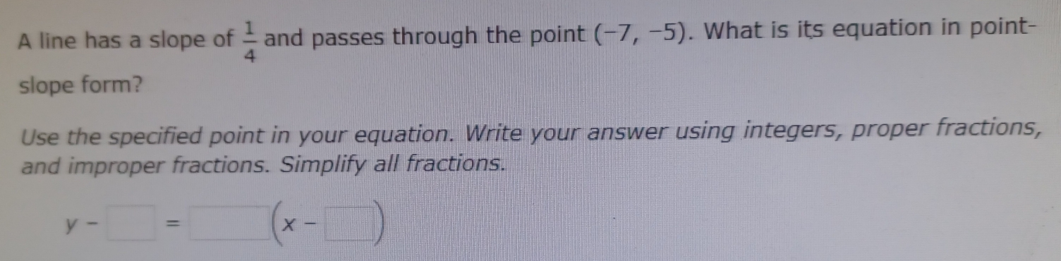 A line has a slope of  1/4  and passes through the point (-7,-5). What is its equation in point- 
slope form? 
Use the specified point in your equation. Write your answer using integers, proper fractions, 
and improper fractions. Simplify all fractions.
y-□ =□ (x-□ )