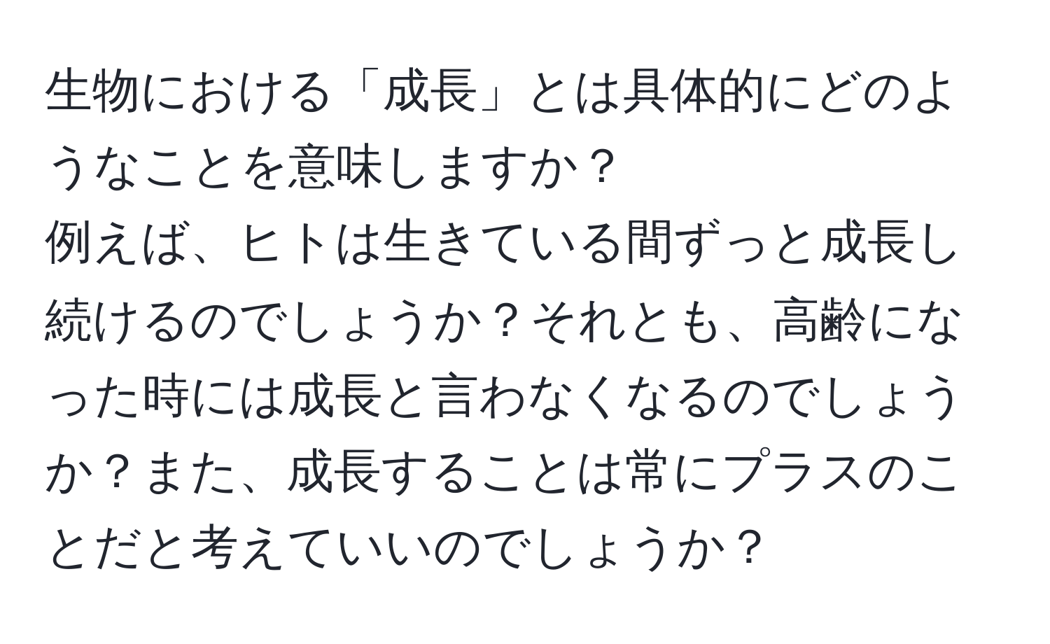 生物における「成長」とは具体的にどのようなことを意味しますか？  
例えば、ヒトは生きている間ずっと成長し続けるのでしょうか？それとも、高齢になった時には成長と言わなくなるのでしょうか？また、成長することは常にプラスのことだと考えていいのでしょうか？