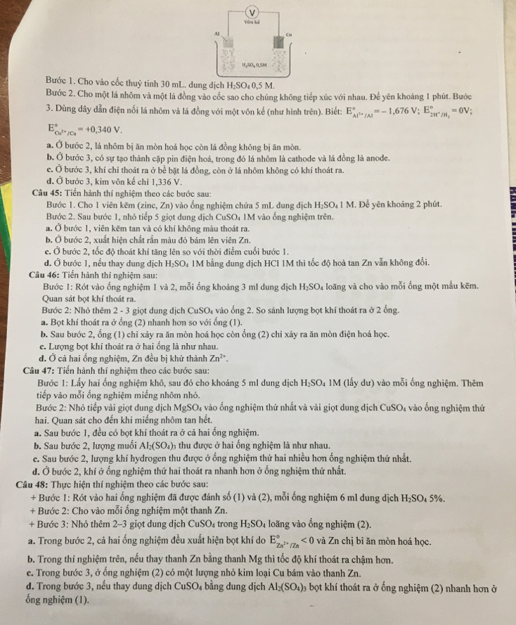 Bước 1. Cho vào cốc thuỷ tinh 30 mL. dun
Bước 2. Cho một lá nhôm và một lá đồng vào cốc sao cho chúng không tiếp xúc với nhau. Để yên khoảng 1 phút. Bước
3. Dùng dây dẫn điện nối lá nhôm và lá đồng với một vôn kế (như hình trên). Biết: E_Al^(3+)/Al°=-1,676V;E_2H^+/H_2°=0V;
E_Cu^(2+)/Cu^circ =+0,340V.
a. Ở bước 2, lá nhôm bị ăn mòn hoá học còn lá đồng không bị ăn mòn.
b. Ở bước 3, có sự tạo thành cặp pin điện hoá, trong đó lá nhôm là cathode và lá đồng là anode.
c. Ở bước 3, khí chỉ thoát ra ở bề bặt lá đồng, còn ở lá nhôm không có khí thoát ra.
đ. Ở bước 3, kim vôn kế chỉ 1,336 V.
Câu 45: Tiến hành thí nghiệm theo các bước sau:
Bước 1. Cho 1 viên kẽm (zinc, Zn) vào ống nghiệm chứa 5 mL dung địch H_2SO_41M. Để yên khoảng 2 phút.
Bước 2. Sau bước 1, nhỏ tiếp 5 giọt dung dịch CuSO₄ 1M vào ống nghiệm trên.
a. Ở bước 1, viên kẽm tan và có khí không màu thoát ra.
b. Ở bước 2, xuất hiện chất rắn màu đỏ bám lên viên Zn.
c. Ở bước 2, tốc độ thoát khí tăng lên so với thời điểm cuối bước 1.
d. Ở bước 1, nếu thay dung dịch H_2SO 4 1M bằng dung dịch HCl 1M thì tốc độ hoà tan Zn vẫn không đổi.
Câu 46: Tiến hành thí nghiệm sau:
Bước 1: Rót vào ống nghiệm 1 và 2, mỗi ống khoảng 3 ml dung địch H_2SO 4 loãng và cho vào mỗi ống một mẫu kẽm.
Quan sát bọt khí thoát ra.
Bước 2: Nhỏ thêm 2 - 3 giọt dung dịch CuSO_4 l vào ống 2. So sánh lượng bọt khí thoát ra ở 2 ổng.
a. Bọt khí thoát ra ở ổng (2) nhanh hơn so với ống (1).
b. Sau bước 2, ống (1) chỉ xảy ra ăn mòn hoá học còn ống (2) chỉ xảy ra ăn mòn điện hoá học.
c. Lượng bọt khí thoát ra ở hai ổng là như nhau.
d. Ở cả hai ống nghiệm, Zn đều bị khử thành Zn^(2+).
Câu 47: Tiến hành thí nghiệm theo các bước sau:
Bước 1: Lấy hai ống nghiệm khô, sau đó cho khoảng 5 ml dung dịch H_2SO_41 M (lấy dư) vào mỗi ống nghiệm. Thêm
tiếp vào mỗi ống nghiệm miếng nhôm nhỏ.
Bước 2: Nhỏ tiếp vài giọt dung dịch Mcirc  SO_4 vào ống nghiệm thứ nhất và vài giọt dung dịch C uSO_4 1 vào ống nghiệm thứ
hai. Quan sát cho đến khi miếng nhôm tan hết.
a. Sau bước 1, đều có bọt khí thoát ra ở cả hai ổng nghiệm.
b. Sau bước 2, lượng muối AI_2(SO_4) 3 thu được ở hai ống nghiệm là như nhau.
c. Sau bước 2, lượng khí hydrogen thu được ở ống nghiệm thứ hai nhiều hơn ống nghiệm thứ nhất.
d. Ở bước 2, khí ở ống nghiệm thứ hai thoát ra nhanh hơn ở ống nghiệm thứ nhất.
Câu 48: Thực hiện thí nghiệm theo các bước sau:
+ Bước 1: Rót vào hai ống nghiệm đã được đánh số (1) và (2), mỗi ống nghiệm 6 ml dung dịch H₂SO₄ 5%.
+ Bước 2: Cho vào mỗi ống nghiệm một thanh Zn.
+ Bước 3: Nhỏ thêm 2-3 giọt dung dịch CuSO₄ trong H_2SO_4 loãng vào ống nghiệm (2).
a. Trong bước 2, cả hai ống nghiệm đều xuất hiện bọt khí do E_Zn^(2+)/Zn^circ <0</tex> và Zn chị bỉ ăn mòn hoá học.
b. Trong thí nghiệm trên, nếu thay thanh Zn bằng thanh Mg thì tốc độ khí thoát ra chậm hơn.
e. Trong bước 3, ở ống nghiệm (2) có một lượng nhỏ kim loại Cu bám vào thanh Zn.
d. Trong bước 3, nếu thay dung dịch CuSO₄ bằng dung dịch Al_2(SO_4) 0 bọt khí thoát ra ở ổng nghiệm (2) nhanh hơn ở
ống nghiệm (1).