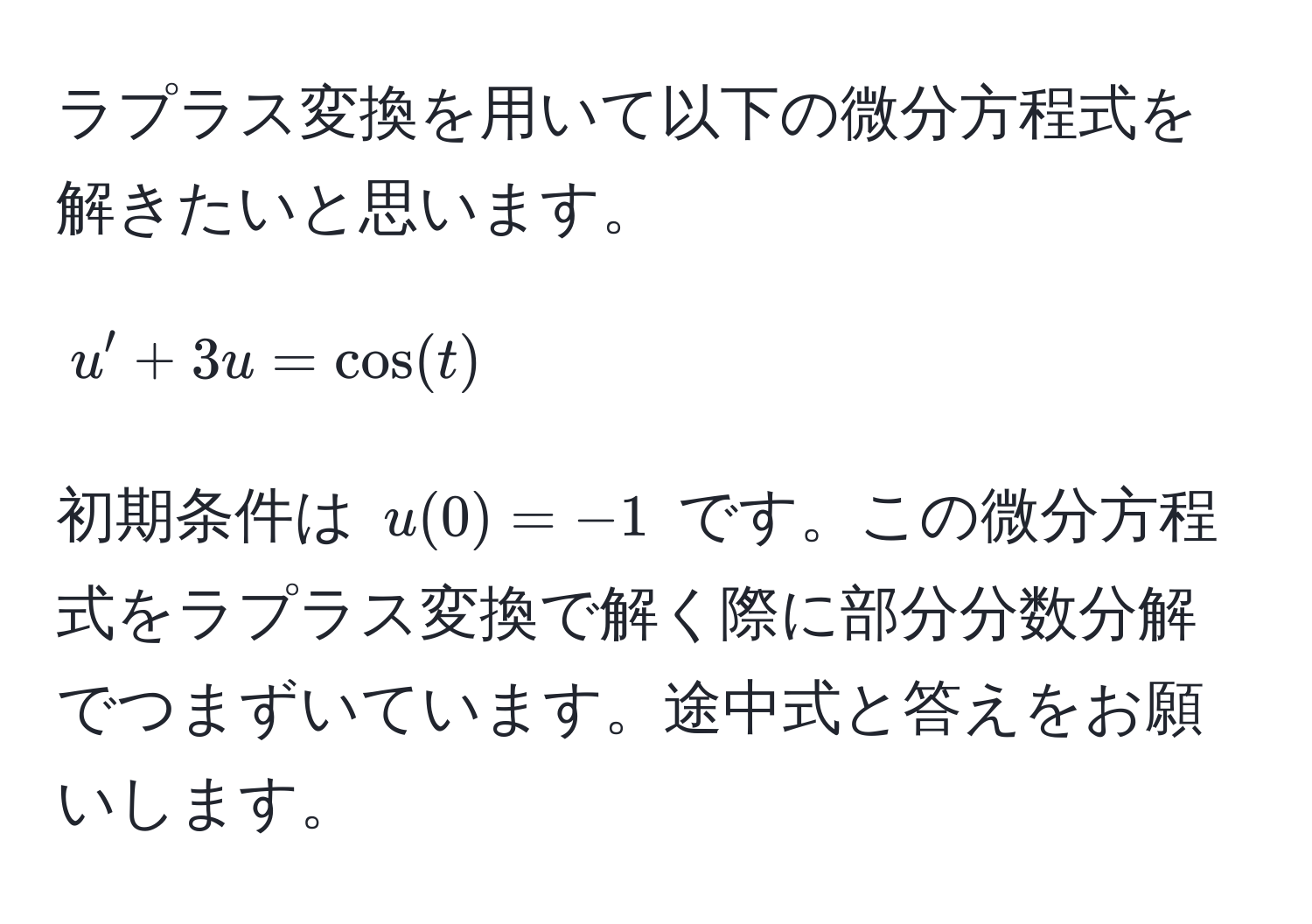 ラプラス変換を用いて以下の微分方程式を解きたいと思います。  
[
u' + 3u = cos(t)
]  
初期条件は (u(0) = -1) です。この微分方程式をラプラス変換で解く際に部分分数分解でつまずいています。途中式と答えをお願いします。