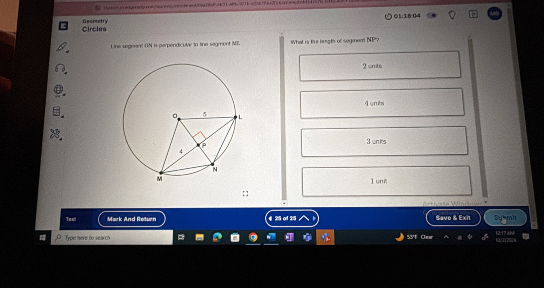 Geametry
Circles 01:18:04
Line segment ON is perpendicular to line segment ML What is the length of segment NP?
2 units
4 units
3 units
1 unit
Actite W 
Test Mark And Return ◀ 25 of 25 Save & Exit Su mit
Type here to search Clear 12:17 AM
53°F
12/2/202