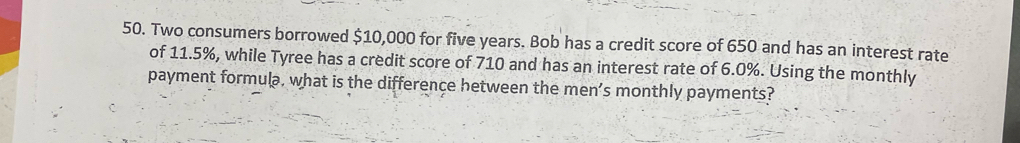 Two consumers borrowed $10,000 for five years. Bob has a credit score of 650 and has an interest rate 
of 11.5%, while Tyree has a credit score of 710 and has an interest rate of 6.0%. Using the monthly 
payment formula, what is the difference hetween the men’s monthly payments?