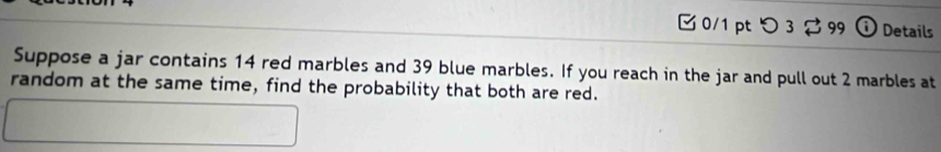 0/1 ptつ 3 99 ⓘ Details 
Suppose a jar contains 14 red marbles and 39 blue marbles. If you reach in the jar and pull out 2 marbles at 
random at the same time, find the probability that both are red.