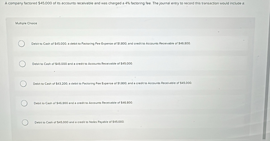 A company factored $45,000 of its accounts receivable and was charged a 4% factoring fee. The journal entry to record this transaction would include a:
Multiple Choice
Debit to Cash of $45,000, a debit to Factoring Fee Expense of $1,800, and credit to Accounts Receivable of $46,800.
Debit to Cash of $45,000 and a credit to Accounts Receivable of $45,000.
Debit to Cash of $43,200, a debit to Factoring Fee Expense of $1,800, and a credit to Accounts Receivable of $45,000.
Debit to Cash of $46,800 and a credit to Accounts Receivable of $46,800
Debit to Cash of $45,000 and a credit to Notes Payable of $45,000.