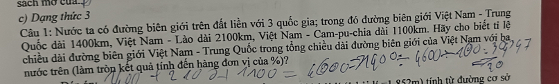 sách mở của. 
c) Dạng thức 3 
Câu 1: Nước ta có đường biên giới trên đất liền với 3 quốc gia; trong đó đường biên giới Việt Nam - Trung 
Quốc dài 1400km, Việt Nam - Lào dài 2100km, Việt Nam - Cam-pu-chia dài 1100km. Hãy cho biết ti lệ 
chiều dài đường biên giới Việt Nam - Trung Quốc trong tổng chiều đài đường biên giới của Việt Nam với ba 
nước trên (làm tròn kết quả tính đến hàng đơn vị của %)? 
m) tính từ đường cơ sở