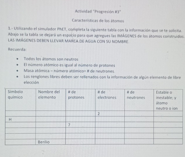 Actividad “Progresión #3” 
Características de los átomos 
1.- Utilizando el simulador PhET, completa la siguiente tabla con la información que se te solicita. 
Abajo se la tabla se dejará un espacio para que agregues las IMÁGENES de los átomos construidos. 
LAS IMÁGENES DEBEN LLEVAR MARCA DE AGUA CON SU NOMBRE. 
Recuerda: 
Todos los átomos son neutros 
El número atómico es igual al número de protones 
Masa atómica - número atómico= # de neutrones. 
Los renglones libres deben ser rellenados con la información de algún elemento de libre 
elección