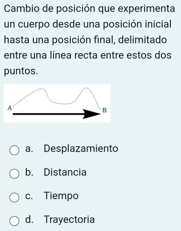 Cambio de posición que experimenta
un cuerpo desde una posición inicial
hasta una posición final, delimitado
entre una línea recta entre estos dos
puntos.
a. Desplazamiento
b. Distancia
c. Tiempo
d. Trayectoria