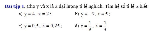 Bài tập 1. Cho y và x là 2 đại lượng tỉ lệ nghịch. Tìm hệ số tỉ lệ a biết: 
a) y=4, x=2 : b) y=-3, x=5 : 
c) y=0,5, x=0,25; d) y= 1/9 , x= 1/3 .