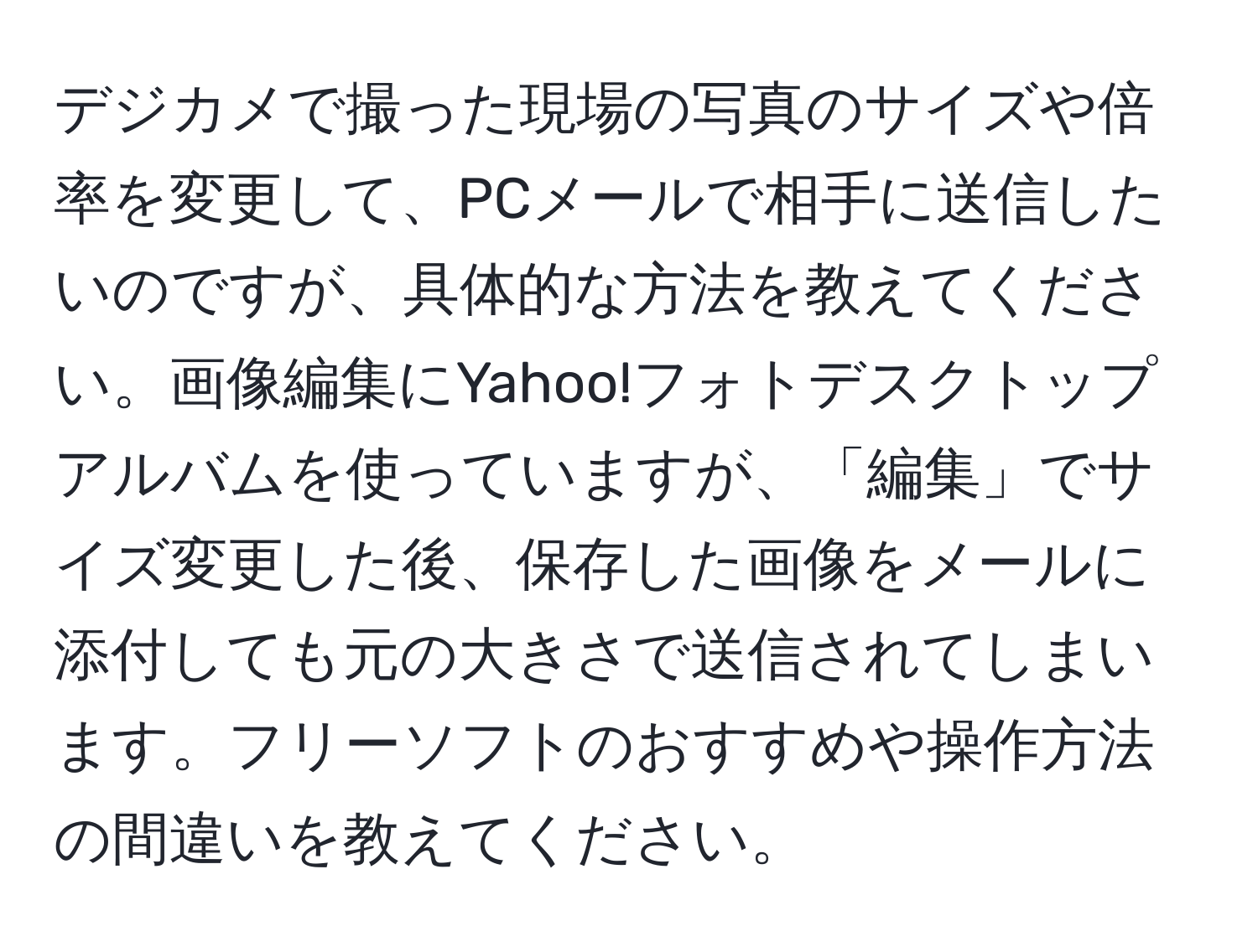 デジカメで撮った現場の写真のサイズや倍率を変更して、PCメールで相手に送信したいのですが、具体的な方法を教えてください。画像編集にYahoo!フォトデスクトップアルバムを使っていますが、「編集」でサイズ変更した後、保存した画像をメールに添付しても元の大きさで送信されてしまいます。フリーソフトのおすすめや操作方法の間違いを教えてください。