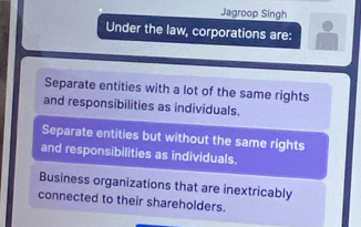 Jagroop Singh
Under the law, corporations are:
Separate entities with a lot of the same rights
and responsibilities as individuals.
Separate entities but without the same rights
and responsibilities as individuals.
Business organizations that are inextricably
connected to their shareholders.