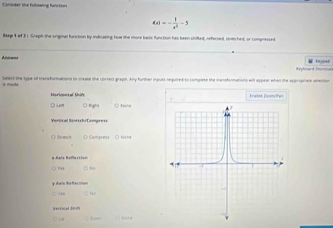 Consider the following function
f(x)=- 1/x^2 -5
Step 1 of 2 : Graph the original function by indicating how the more basic function has been shifted, reflected, stretched, or compressed
Answer Keypad
Keyboard Shortcuts
Select the type of transformations to create the correct graph. Any further inputs required to complete the transformations will appear when the appropriate selection
is made
Horizontal Shift Enable Zoom/Pan
□ Left Right None
Vertical Stretch/Compress
Stretch Compress None
x Axis Reflection
Yes ) No
y Axis Reflection
Ves ○ No
Vertical Shift
Up ○ Down None