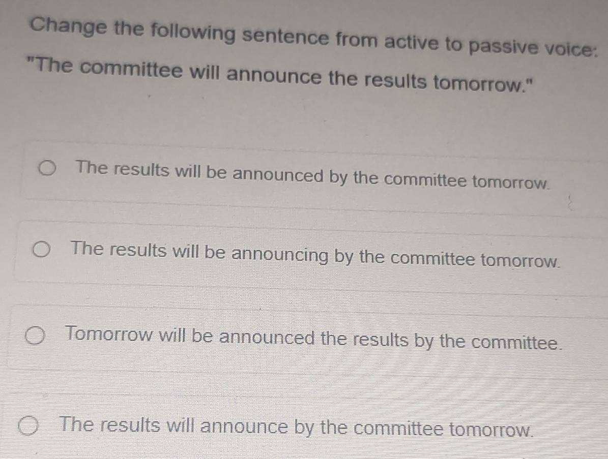 Change the following sentence from active to passive voice:
"The committee will announce the results tomorrow."
The results will be announced by the committee tomorrow.
The results will be announcing by the committee tomorrow.
Tomorrow will be announced the results by the committee.
The results will announce by the committee tomorrow.