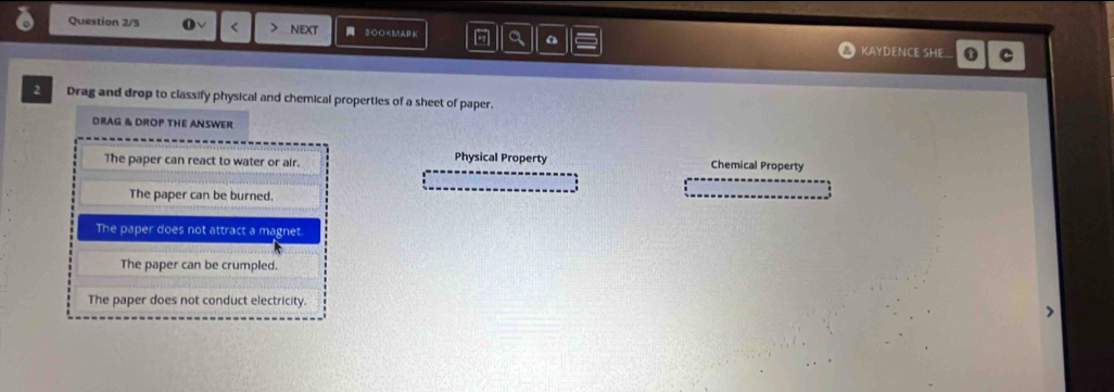 Question 2/5 o < > NEXT SOO
The paper can react to water or air. Physical Property Chemical Property
The paper can be burned.
The paper does not attract a magnet.
The paper can be crumpled.
The paper does not conduct electricity.