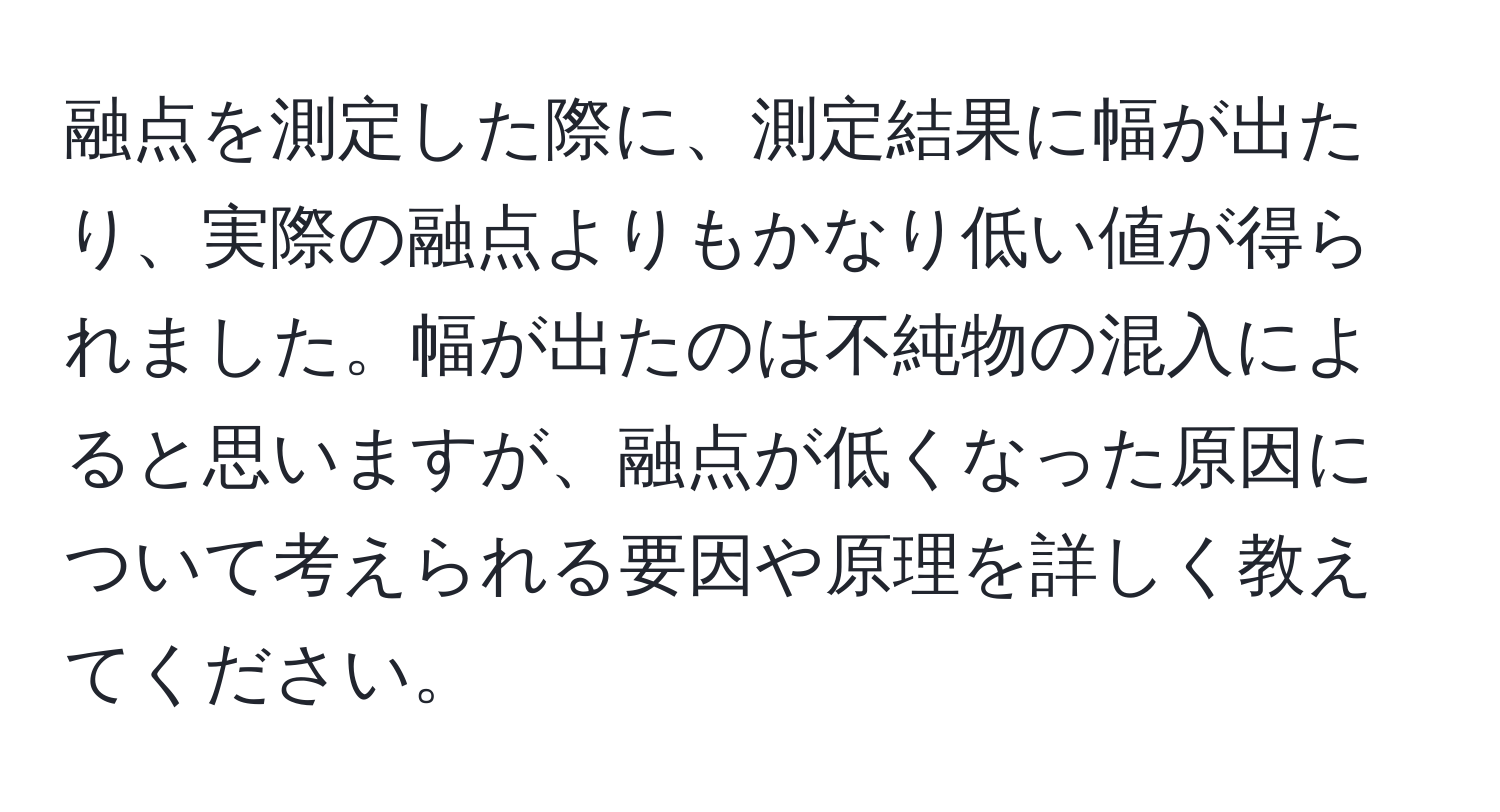 融点を測定した際に、測定結果に幅が出たり、実際の融点よりもかなり低い値が得られました。幅が出たのは不純物の混入によると思いますが、融点が低くなった原因について考えられる要因や原理を詳しく教えてください。