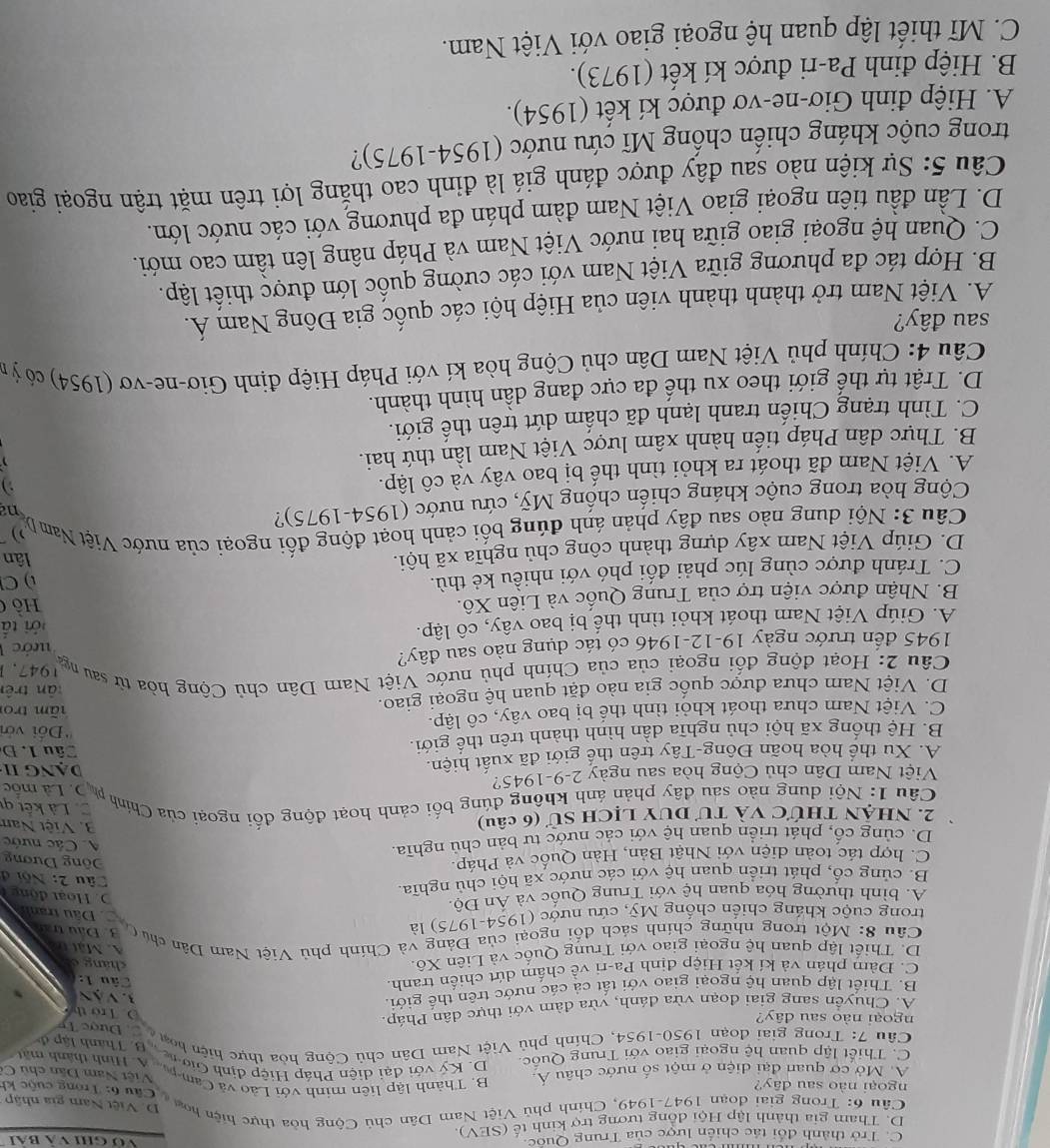 C. Trở thành đổi tác chiến lược của Trung Quốc.
Vớ ghi và Bai
D. Tham gia thành lập Hội đồng tương trợ kinh tế (SEV).
D. Việt Nam gia nhập
Câu 6: Trong giai đoan 1947-1949, Chính phủ Việt Nam Dân chủ Cộng hòa thực hiện hoa  Câu 6: Trong cuộc kh
ngoại nào sau đây?
A. Mở cơ quan đại diện ở một số nước châu Á
Việt Nam Dân chủ C
B. Thành lập liên minh với Lào và Cam-p... A. ình thành mất
C. Thiết lập quan hệ ngoài giao với Trung Quốc D. Ký với đại diện Pháp Hiệp định Gio  n B. Thành lập đ
Câu 7: Trong giải đoạn 1950-1954, Chính phủ Việt Nam Dân chủ Cộng hòa thực hiện hoa  Đước Tỉ
ngoại nào sau dây?
A. Chuyển sang giai đoan vừa đánh, vừa đàm với thực dân Pháp
D. Trở thể
B. Thiết lập quan hệ ngoại giao với tất cả các nước trên thế giới.
3 Vàn
C. Đàm phán và kí kết Hiệp định Pa-ri về chấm dứt chiến tranh.
Câu 1:
D. Thiết lập quan hệ ngoại giao với Trung Quốc và Liên Xô
cháng c
A. Mặt thà
Câu 8: Một trong những chính sách đối ngoại của Đảng và Chính phủ Việt Nam Dân chủ C 3. Đầu trấn
trong cuộc kháng chiến chống Mỹ, cứu nước (1954-1975) là
Dâu tranh
A. bình thường hóa quan hệ với Trung Quốc và Án Độ.
. oạt động
B. củng cổ, phát triển quan hệ với các nước xã hội chủ nghĩa.
Câu 2: Nội đ
C. hợp tác toàn diện với Nhật Bản, Hàn Quốc và Pháp
Đông Dương
D. cùng cổ, phát triển quan hệ với các nước tư bản chủ nghĩa.
A Các nước
2. nhận thức và tư duy lịch sử (6 câu)
3. Việt Nam
. Là kết qi
Câu 1: Nội dung nào sau đây phản ánh không đúng bối cảnh hoạt động đối ngoại của Chính ph D. Là mốc
Việt Nam Dân chủ Cộng hòa sau ngày 2-9-1945? DạNG II
A. Xu thể hòa hoãn Đông-Tây trên thể giới đã xuất hiện.
B. Hệ thống xã hội chủ nghĩa dẫn hình thành trên thế giới.
Câu 1.Đ
''Đối với
C. Việt Nam chưa thoát khỏi tình thể bị bao vây, cô lập. tãm tro
D. Viêt Nam chưa được quốc gia nào đặt quan hệ ngoại giao. tān trên
1947.1
Câu 2: Hoạt động đối ngoại của của Chính phủ nước Việt Nam Dân chủ Cộng hòa tử sau nga
1945 đến trước ngày 19-12-1946 có tác dụng nào sau đây?
A. Giúp Việt Nam thoát khỏi tình thế bị bao vây, cô lập. ước  1
tới tấ
B. Nhận được viện trợ của Trung Quốc và Liên Xô.
ồ 
C. Tránh được cùng lúc phải đối phó với nhiều kẻ thù.
  
D. Giúp Việt Nam xây dựng thành công chủ nghĩa xã hội.
lân
Câu 3: Nội dung nào sau đây phản ánh đúng bối cảnh hoạt động đối ngoại của nước Việt Nam D na
Cộng hòa trong cuộc kháng chiến chống Mỹ, cứu nước (1954-1975)?
A. Việt Nam đã thoát ra khỏi tình thế bị bao vây và cô lập.
B. Thực dân Pháp tiến hành xâm lược Việt Nam lần thứ hai.
  
C. Tình trạng Chiến tranh lạnh đã chấm dứt trên thế giới.
D. Trật tự thế giới theo xu thế đa cực đang dần hình thành.
Câu 4: Chính phủ Việt Nam Dân chủ Cộng hòa kí với Pháp Hiệp định Giơ-ne-vơ (1954) có ỷ n
sau đây?
A. Việt Nam trở thành thành viên của Hiệp hội các quốc gia Đông Nam Á.
B. Hợp tác đa phương giữa Việt Nam với các cường quốc lớn được thiết lập.
C. Quan hệ ngoại giao giữa hai nước Việt Nam và Pháp nâng lên tầm cao mới.
D. Lần đầu tiên ngoại giao Việt Nam đàm phán đa phương với các nước lớn.
Câu 5: Sự kiện nào sau đây được đánh giá là đỉnh cao thắng lợi trên mặt trận ngoại giao
trong cuộc kháng chiến chống Mĩ cứu nước (1954-1975)?
A. Hiệp đinh Giơ-ne-vơ được kí kết (1954).
B. Hiệp đinh Pa-ri được kí kết (1973).
C. Mĩ thiết lập quan hệ ngoại giao với Việt Nam.
