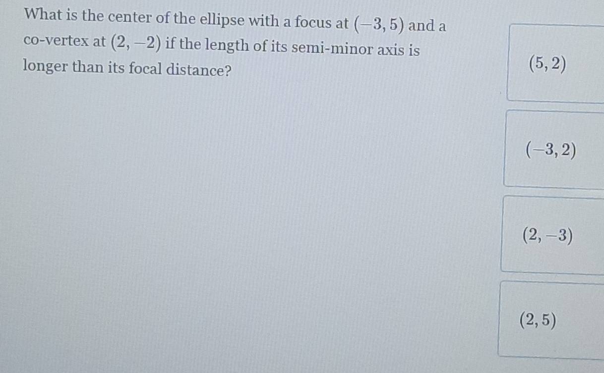 What is the center of the ellipse with a focus at (-3,5) and a
co-vertex at (2,-2) if the length of its semi-minor axis is
longer than its focal distance?
(5,2)
(-3,2)
(2,-3)
(2,5)