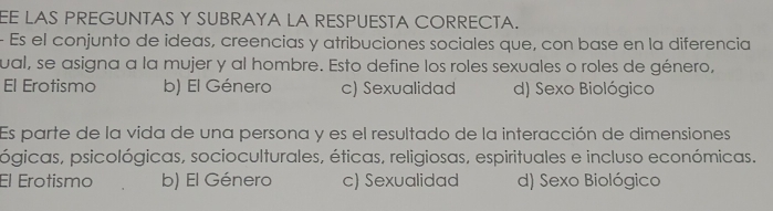 EE LAS PREGUNTAS Y SUBRAYA LA RESPUESTA CORRECTA.
- Es el conjunto de ideas, creencias y atribuciones sociales que, con base en la diferencia
ual, se asigna a la mujer y al hombre. Esto define los roles sexuales o roles de género,
El Erotismo b) El Género c) Sexualidad d) Sexo Biológico
Es parte de la vida de una persona y es el resultado de la interacción de dimensiones
pógicas, psicológicas, socioculturales, éticas, religiosas, espirituales e incluso económicas.
El Érotismo b) El Género c) Sexualidad d) Sexo Biológico