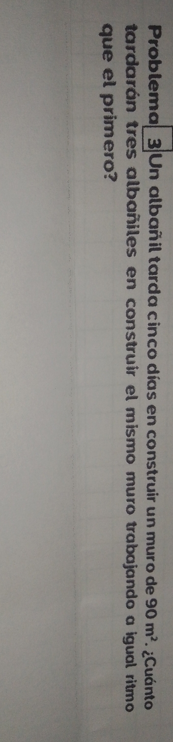 Problema, 3 Un albañil tarda cinco días en construir un muro de 90m^2 ¿Cuánto 
tardarán tres albañiles en construir el mismo muro trabajando a igual ritmo 
que el primero?