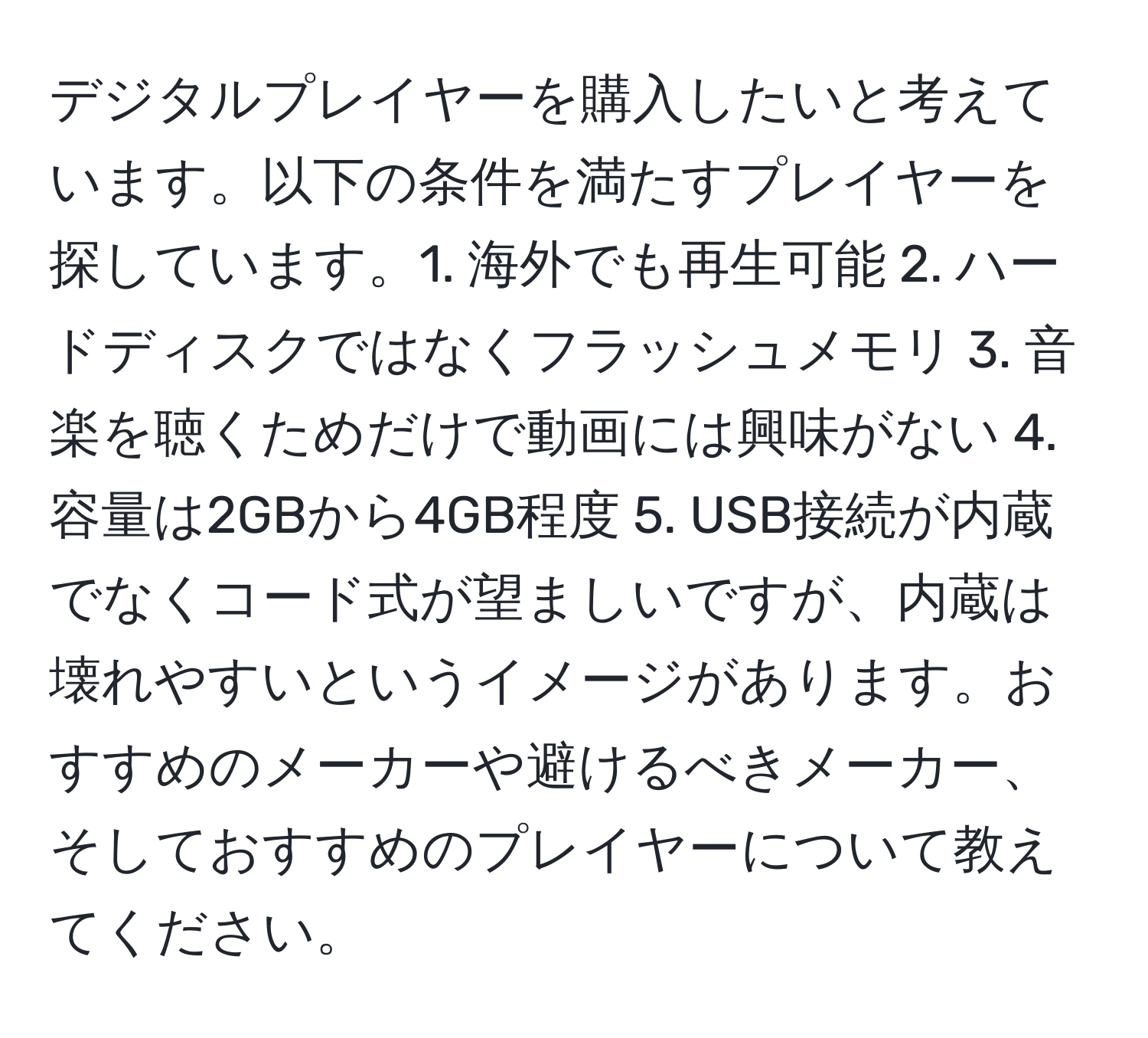 デジタルプレイヤーを購入したいと考えています。以下の条件を満たすプレイヤーを探しています。1. 海外でも再生可能 2. ハードディスクではなくフラッシュメモリ 3. 音楽を聴くためだけで動画には興味がない 4. 容量は2GBから4GB程度 5. USB接続が内蔵でなくコード式が望ましいですが、内蔵は壊れやすいというイメージがあります。おすすめのメーカーや避けるべきメーカー、そしておすすめのプレイヤーについて教えてください。