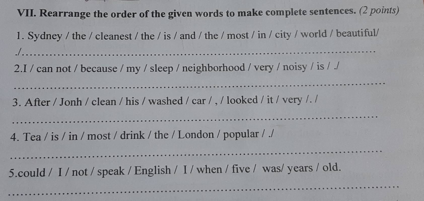 Rearrange the order of the given words to make complete sentences. (2 points) 
1. Sydney / the / cleanest / the / is / and / the / most / in / city / world / beautiful/ 
_ 
./. 
2.I / can not / because / my / sleep / neighborhood / very / noisy / is / ./ 
_ 
3. After / Jonh / clean / his / washed / car / , / looked / it / very /. / 
_ 
4. Tea / is / in / most / drink / the / London / popular / ./ 
_ 
5.could / I / not / speak / English / I / when / five / was/ years / old. 
_