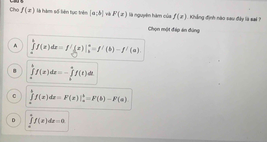 Cho f(x) là hàm số liên tục trên [a;b] và F(x) là nguyên hàm của f(x) , Khẩng định nào sau đây là sai ?
Chọn một đáp án đúng
A ∈tlimits _a^bf(x)dx=f'(x)|_b^a=f'(b)-f'(a).
B ∈tlimits _a^bf(x)dx=-∈tlimits _b^af(t)dt.
C ∈tlimits _a^bf(x)dx=F(x)|_a^b=F(b)-F(a).
D ∈tlimits _a^af(x)dx=0.