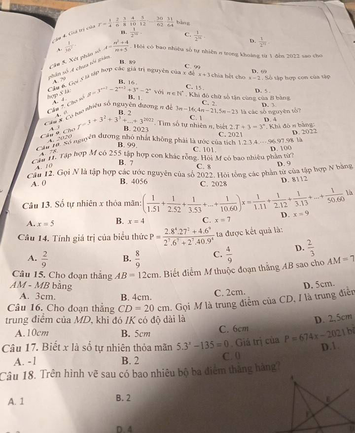 C4u 4. Giả trị của r= 1/4 ·  2/6 ·  3/8 ·  4/10 ·  5/12 · ...·  30/62 ·  31/64  bǎng
B.  1/2^(10) . C.  1/2^(36) . D.  1/2^n .
~.  1/36^2 
Câu 5. Xét phân số A= (n^2+4)/n+5 . Hỏi có bao nhiêu số tự nhiên π trong khoáng từ 1 đến 2022 sao cho
B. 89
phân số A chưa tối giản
C. 99
Câu 6. Gọi S là tập hợp các giá trị nguyên của x để x+3 chia hết cho x-2, D. 69
A. 79
B. 16 Số tập hợp con của tập
C. 15
hợp S là:
D. 5 .
A. 4.
B. 1
Câu 7. Cho số beta =3^(n+2)-2^(n+2)+3^n-2^n với n∈ N^*. Khi đó chữ số tận cùng của B bằng
C. 2. D. 3
R ¬
Câu 8. Có bao nhiêu số nguyên dương n đệ 3n-16;4n-21,5n-23 là các số nguyên tố?
A、0
C. 1
D. 4
Câu 9. Cho A.3 f=3+3^2+3^3+...+3^(2022). Tìm số tự nhiên n, biết 2.T+3=3^n. Khi đó n bằng:
B. 2023 C. 2021
A. 2020
là
Câu 10. Số nguyên dương nhỏ nhất không phải là ước của tích 1.2.3.4.--.96.97 98 D. 2022
B. 99. C. 101. D. 100
A. 78.
Cầu T. Tập hợp M có 255 tập hợp con khác rỗng. Hỏi M có bao nhiêu phần tử?
B. 7
A. 10 C. 8
D. 9
Câu 12. Gọi N là tập hợp các ước nguyên của số 2022. Hỏi tổng các phần tử của tập hợp N bằng
A. 0 B. 4056 C. 2028
D. 8112
là
Câu 13. Số tự nhiên x thỏa mãn: ( 1/1.51 + 1/2.52 + 1/3.53 +...+ 1/10.60 )x= 1/1.11 + 1/2.12 + 1/3.13 +...+ 1/50.60  D. x=9
A. x=5
B. x=4 C. x=7
Câu 14. Tính giá trị của biểu thức P= (2.8^4.27^2+4.6^9)/2^7.6^7+2^7.40.9^4  ta được kết quả là:
A.  2/9   8/9   4/9 
D.  2/3 
B.
C.
Câu 15. Cho đoạn thắng AB=12cm. Biết điểm M thuộc đoạn thắng AB sao cho AM=7
AM - MB bằng D. 5cm.
A. 3cm. B. 4cm.
C. 2cm.
Câu 16. Cho đoạn thắng CD=20cm. Gọi M là trung điểm của CD, I là trung điễn
trung điểm của MD, khi đó IK có độ dài là D. 2,5cm
A.10cm B. 5cm C. 6cm
Câu 17. Biết x là số tự nhiên thỏa mãn 5.3^x-135=0. Giá trị của P=674x-2021b
D.1.
A. -1 B. 2 C. 0
Câu 18. Trên hình vẽ sau có bao nhiêu bộ ba điểm tháng hàng?
A. 1 B. 2 
D. 4