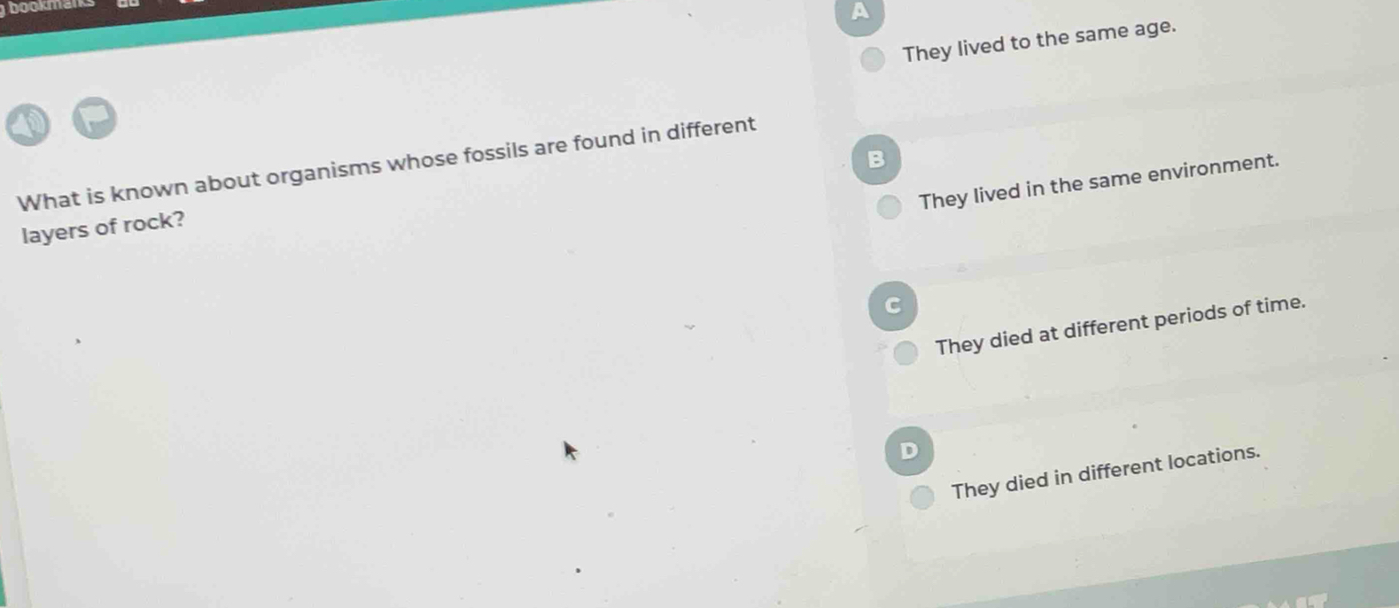boo a
They lived to the same age.
B
What is known about organisms whose fossils are found in different
They lived in the same environment.
layers of rock?
C
They died at different periods of time.
They died in different locations.