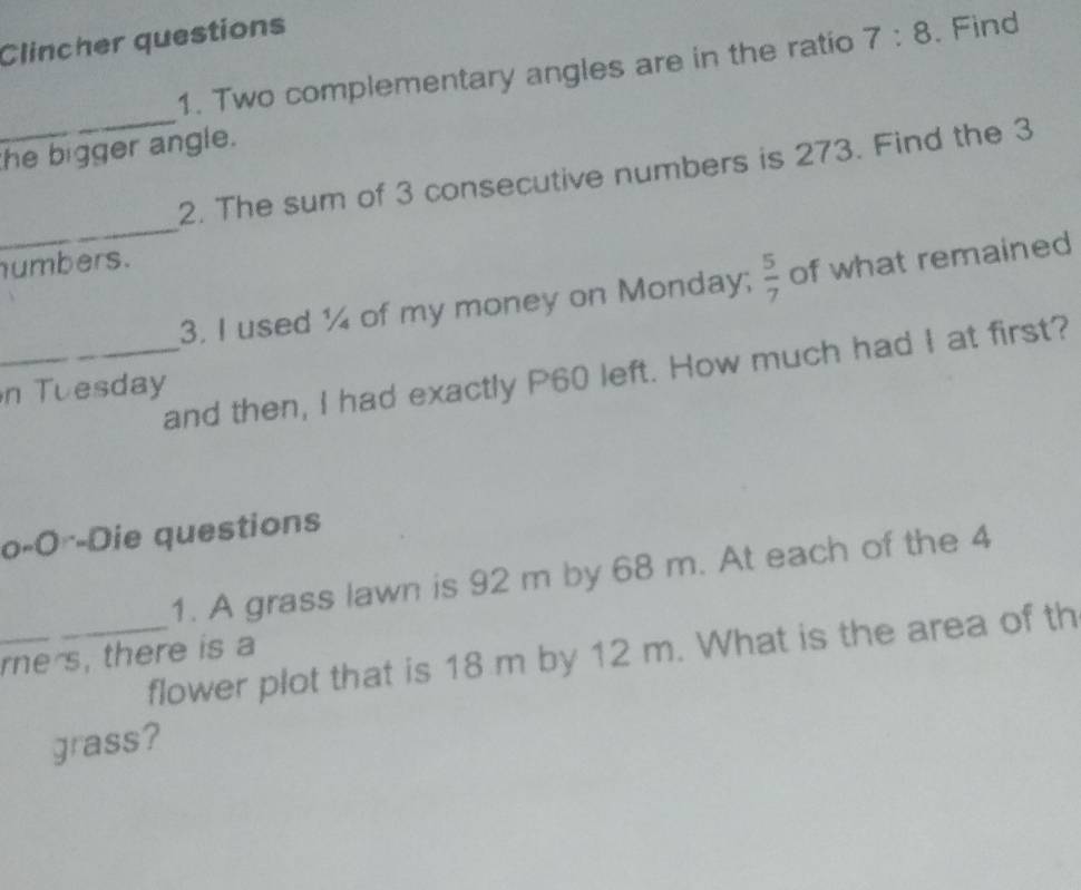 Clincher questions 
1. Two complementary angles are in the ratio 7:8. Find 
_ 
the bigger angle. 
_ 
2. The sum of 3 consecutive numbers is 273. Find the 3
humbers. 
3. I used ¼ of my money on Monday;  5/7  of what remained 
_and then, I had exactly P60 left. How much had I at first? 
n Tuesday 
o-O--Die questions 
_ 
1. A grass lawn is 92 m by 68 m. At each of the 4
_flower plot that is 18 m by 12 m. What is the area of th 
rne s, there is a 
grass?