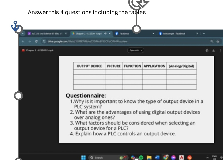 Answer this 4 questions including the tables 
AAS 323 fevé Science IIT-Elec 3/ 5 Chapter 2 - LESSON 1.mpl Facebook Messenger| facebook 
C drive.google.com/file/d/1i5FN7VNdazCFOPAsBYS3C1IzCifBnWsp/view 
Chapter 2 - LESSON 1.mp4 Opan with = 
Questionnaire: 
1.Why is it important to know the type of output device in a 
PLC system? 
2. What are the advantages of using digital output devices 
over analog ones? 
3. What factors should be considered when selecting an 
output device for a PLC? 
4. Explain how a PLC controls an output device. 
Search