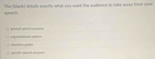 The [blank] details exactly what you want the audience to take away from your
speech.
general speech purpose
organizational pattern
attention-getter
specific speech purpose