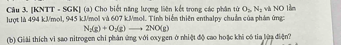 [KNTT - SGK] (a) Cho biết năng lượng liên kết trong các phân tử O_2, N_2 và NO lần 
lượt là 494 kJ/mol, 945 kJ/mol và 607 kJ/mol. Tính biến thiên enthalpy chuẩn của phản ứng:
N_2(g)+O_2(g)to 2NO(g)
(b) Giải thích vì sao nitrogen chỉ phản ứng với oxygen ở nhiệt độ cao hoặc khi có tia lửa điện?