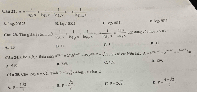 A=frac 1log _2x+frac 1log _3x+frac 1log _4x+...+frac 1log _2011x
A. log _x2012 B. log _x1002 C. log _x2011! D. log _x2011
Câu 23. Tìm giá trị của n biết frac 1log _2x+frac 1log _2^3x+frac 1log _2^3x+...+frac 1log _2^nx=frac 120log _2x luôn đúng với mọi x>0.
A. 20 B. 10 C. 5 D. 15
Câu 24. Cho a, b,c thỏa mãn a^(log _3)7=27, b^(log _3)11=49, c^(log _0.25)=sqrt(11). Giá trị của biểu thức A=a^((log _3)7)^2+b^((log 10)^2)+c^((log n/5)^2) là:
A. 519. B. 729. C. 469. D. 129.
Câu 25. Cho log _2x=sqrt(2). Tính P=log _2^(2x+log _0.5)x+log _4x
A. P= 3sqrt(2)/2 . B. P= sqrt(2)/2 . C. P=2sqrt(2). D. P= (4-sqrt(2))/2 .
