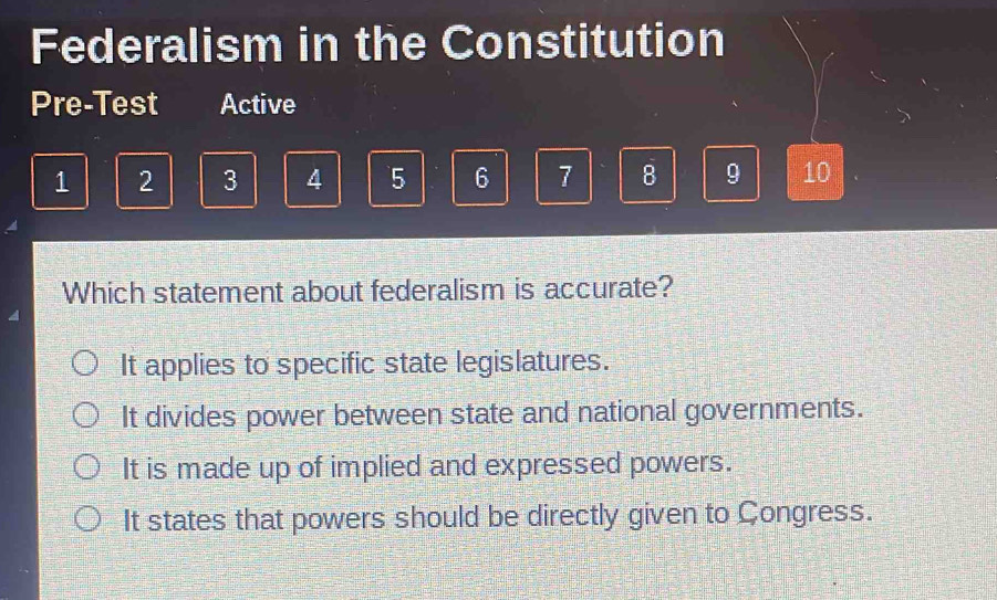 Federalism in the Constitution
Pre-Test Active
1 2 3 4 5 6 7 8 9 10
Which statement about federalism is accurate?
It applies to specific state legislatures.
It divides power between state and national governments.
It is made up of implied and expressed powers.
It states that powers should be directly given to Congress.