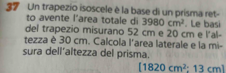 Un trapezio isoscele è la base di un prisma ret- 
to avente l’area totale di 3980cm^2. Le basi 
del trapezio misurano 52 cm e 20 cm e l'al- 
tezza è 30 cm. Calcola l'area laterale e la mi- 
sura dell’altezza del prisma.
[1820cm^2; 13 c 11