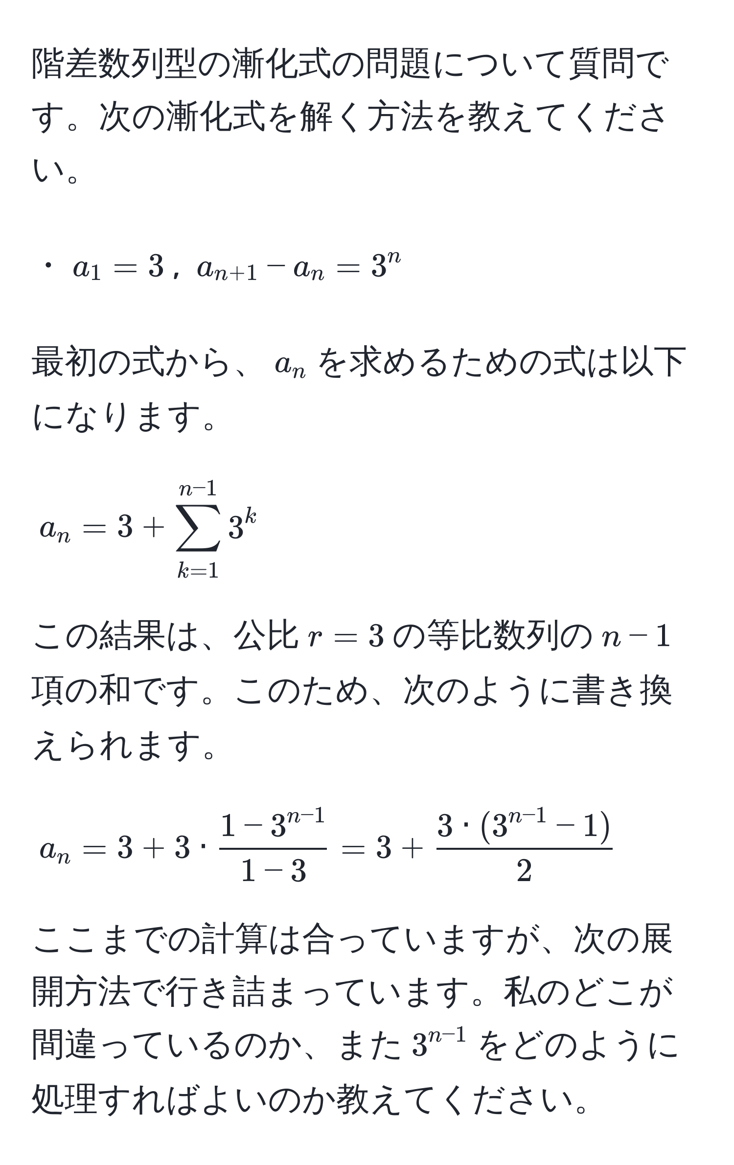 階差数列型の漸化式の問題について質問です。次の漸化式を解く方法を教えてください。

・$a_1=3$, $a_n+1 - a_n = 3^(n$

最初の式から、$a_n$を求めるための式は以下になります。

$$
a_n = 3 + sum_(k=1)^(n-1) 3^k
$$

この結果は、公比$r = 3$の等比数列の$n-1$項の和です。このため、次のように書き換えられます。

$$
a_n = 3 + 3· frac1 - 3^n-1)1 - 3 = 3 +  (3·(3^(n-1) - 1))/2 
$$

ここまでの計算は合っていますが、次の展開方法で行き詰まっています。私のどこが間違っているのか、また$3^(n-1)$をどのように処理すればよいのか教えてください。