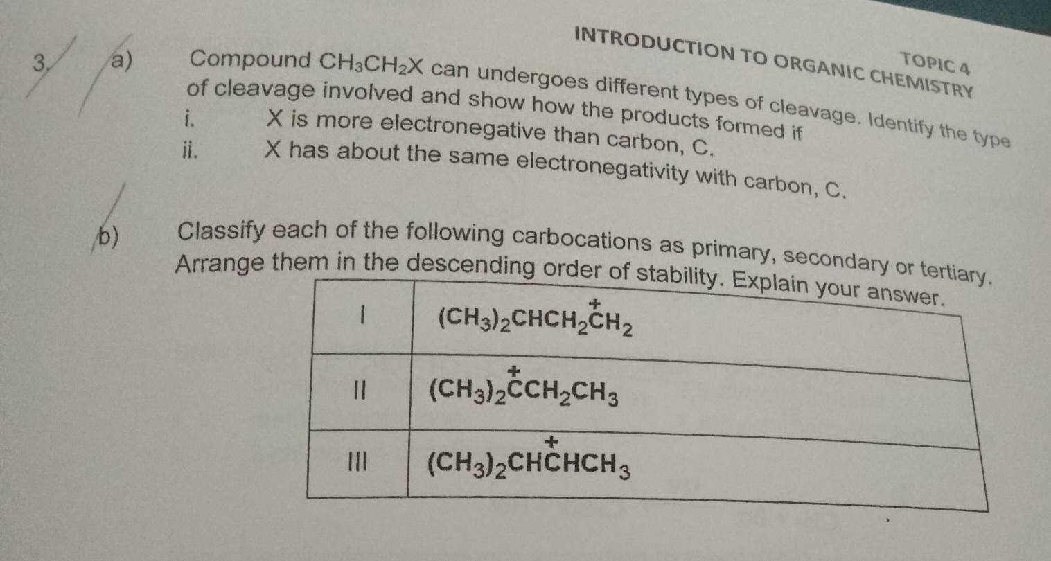 INTRODUCTION TO ORGANIC CHEMISTRY
TOPIC 4
3. a) Compound CH_3CH_2X can undergoes different types of cleavage. Identify the type
of cleavage involved and show how the products formed if
i. X is more electronegative than carbon, C.
ⅱ. X has about the same electronegativity with carbon, C.
b) Classify each of the following carbocations as primary, secondary 
Arrange them in the descending