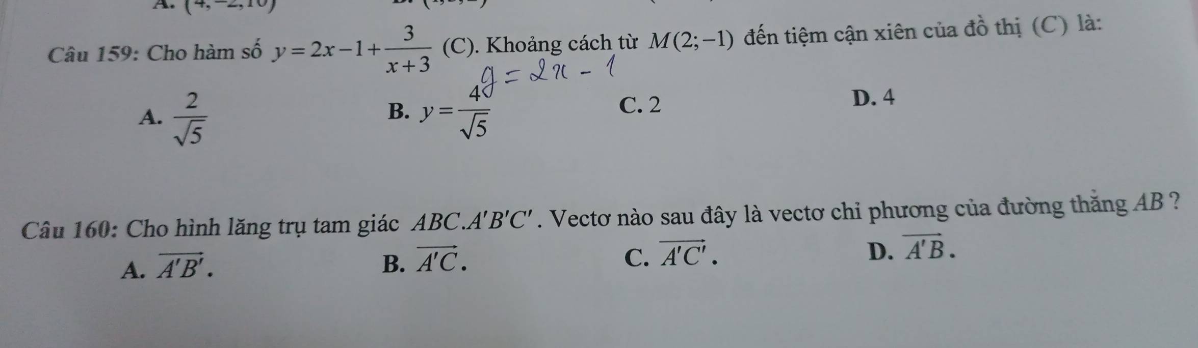 (4,-2,10)
Câu 159: Cho hàm số y=2x-1+ 3/x+3  (C). Khoảng cách từ M(2;-1) đến tiệm cận xiên của đồ thị (C) là:
A.  2/sqrt(5)  y= 40/sqrt(5) 
B.
C. 2
D. 4
Câu 160: Cho hình lăng trụ tam giác ABC. A'B'C'. Vectơ nào sau đây là vectơ chi phương của đường thăng AB ?
A. vector A'B'. B. vector A'C.
C. vector A'C'. D. vector A'B.