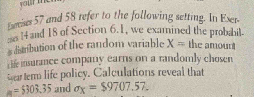 vour me 
Exercises 57 and 58 refer to the following setting. In Exer- 
ases 14 and 18 of Section 6. 1, we examined the probabil- 
distribution of the random variable X= the amount 
⊥ life insurance company earns on a randomly cho sen year term life policy. Calculations reveal that
a=$303.35 and sigma _x=$9707.57.