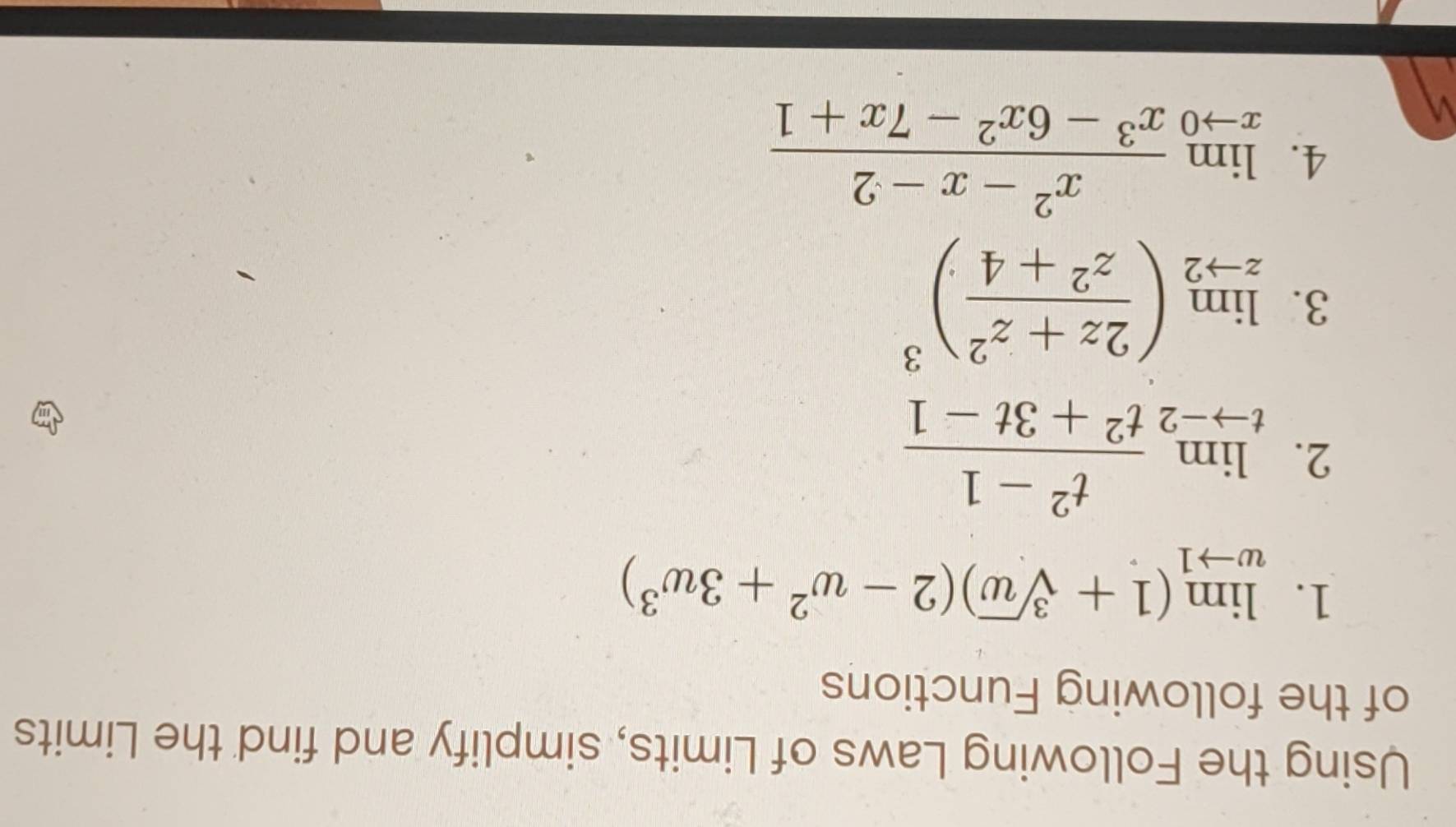 Using the Following Laws of Limits, simplify and find the Limits 
of the following Functions 
1. limlimits _wto 1(1+sqrt[3](w))(2-w^2+3w^3)
2. limlimits _tto -2 (t^2-1)/t^2+3t-1 
3. limlimits _zto 2( (2z+z^2)/z^2+4 )^3
4. limlimits _xto 0 (x^2-x-2)/x^3-6x^2-7x+1 