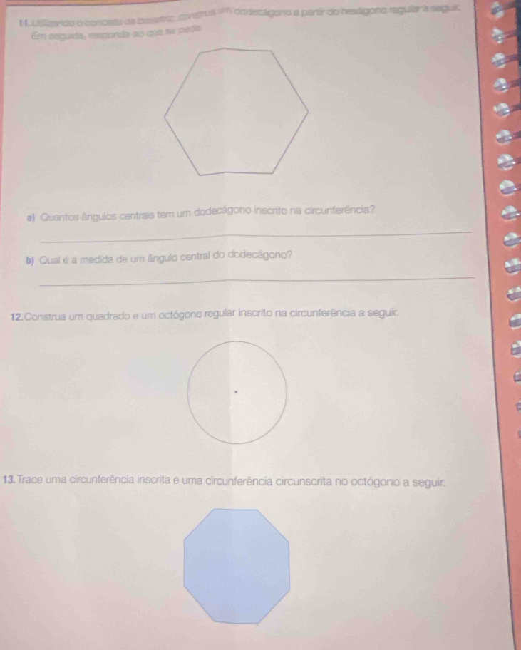 1 1 btilizando o conceto de basstra, construs 1m dedecágoro a partír do hextágono regular a segui; 
Em seguida, resçonde ao que ae peda 
a) Quantos ângulos centrais tem um dodecágono inscrito na circunferência? 
_ 
b) Qual é a medida de um ângulo central do dodecágono? 
_ 
12.Construa um quadrado e um octógono regular inscrito na circunferência a seguir. 
13. Trace uma circunferência inscrita e uma circunferência circunscrita no octógono a seguir.