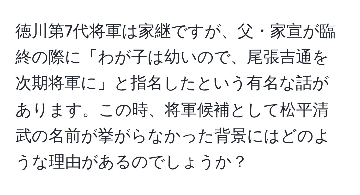 徳川第7代将軍は家継ですが、父・家宣が臨終の際に「わが子は幼いので、尾張吉通を次期将軍に」と指名したという有名な話があります。この時、将軍候補として松平清武の名前が挙がらなかった背景にはどのような理由があるのでしょうか？