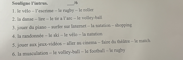 Souligne l’intrus. _/6 
1. le vélo - l’escrime - le rugby - le roller 
2. la danse - lire - le tir a l’arc - le volley-ball 
3. jouer du piano - surfer sur Internet - la natation - shopping 
4. la randonnée - le ski - le vélo - la natation 
5. jouer aux jeux-vidéos - aller au cinema - faire du théâtre - le match 
6. la musculation - le volley-ball - le football - le rugby