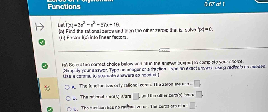 Functions 0.67 of 1
Let f(x)=3x^3-x^2-57x+19. 
(a) Find the rational zeros and then the other zeros; that is, solve f(x)=0. 
(b) Factor f(x) into linear factors.
(a) Select the correct choice below and fill in the answer box(es) to complete your choice.
(Simplify your answer. Type an integer or a fraction. Type an exact answer, using radicals as needed.
Use a comma to separate answers as needed.)
A. The function has only rational zeros. The zeros are at x=□.
B. The rational zero(s) is/are □ , and the other zero(s) is/are □.
C. The function has no ratial zeros. The zeros are at x=□.