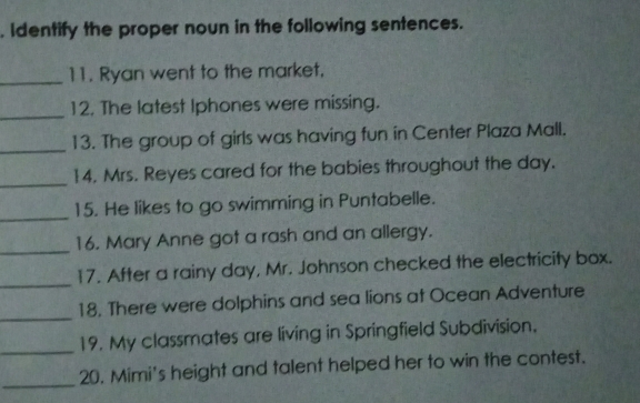 Identify the proper noun in the following sentences. 
_11. Ryan went to the market, 
_ 
12. The latest Iphones were missing. 
_13. The group of girls was having fun in Center Plaza Mall. 
_ 
14. Mrs. Reyes cared for the babies throughout the day. 
_ 
15. He likes to go swimming in Puntabelle. 
_16. Mary Anne got a rash and an allergy. 
_ 
17. After a rainy day, Mr. Johnson checked the electricity box. 
_ 
18, There were dolphins and sea lions at Ocean Adventure 
_19. My classmates are living in Springfield Subdivision. 
_20. Mimi's height and talent helped her to win the contest.