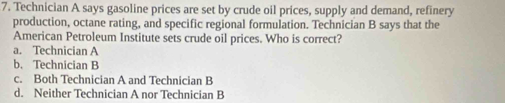 Technician A says gasoline prices are set by crude oil prices, supply and demand, refinery
production, octane rating, and specific regional formulation. Technician B says that the
American Petroleum Institute sets crude oil prices. Who is correct?
a. Technician A
b. Technician B
c. Both Technician A and Technician B
d. Neither Technician A nor Technician B