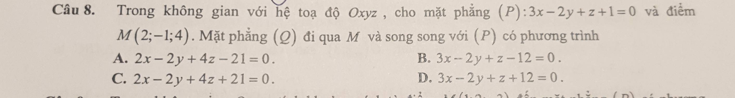 Trong không gian với hệ toạ độ Oxyz , cho mặt phẳng (P): 3x-2y+z+1=0 và điểm
M (2;-1;4). Mặt phẳng (Q) đi qua M và song song với (P) có phương trình
A. 2x-2y+4z-21=0. B. 3x-2y+z-12=0.
C. 2x-2y+4z+21=0. D. 3x-2y+z+12=0.