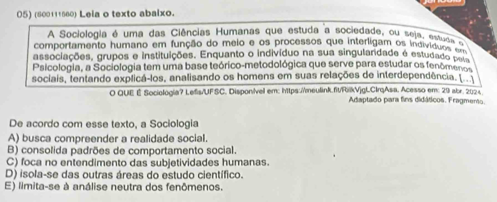 (800111660) Leia o texto abaixo.
A Sociologia é uma das Ciências Humanas que estuda a sociedade, ou seja, estuda q
comportamento humano em função do meio e os processos que interligam os indivíduos emm
associações, grupos e instituições. Enquanto o indivíduo na sua singularidade é estudado peía
Psicologia, a Sociologia tem uma base teórico-metodológica que serve para estudar os fenômenos
sociais, tentando explicá-los, analisando os homens em suas relações de interdependência. 
O QUE É Sociologia? Lefis/UFSC. Disponível em: https://meulink.fit/RilkVjgLCIrqAsa. Acesso em: 29 abr. 2024
Adaptado para fins didáticos. Fragmento.
De acordo com esse texto, a Sociologia
A) busca compreender a realidade social.
B) consolida padrões de comportamento social.
C) foca no entendimento das subjetividades humanas.
D) isola-se das outras áreas do estudo científico.
E) limita-se à análise neutra dos fenômenos.