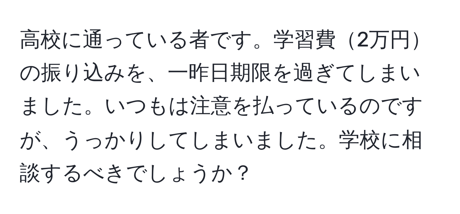 高校に通っている者です。学習費2万円の振り込みを、一昨日期限を過ぎてしまいました。いつもは注意を払っているのですが、うっかりしてしまいました。学校に相談するべきでしょうか？