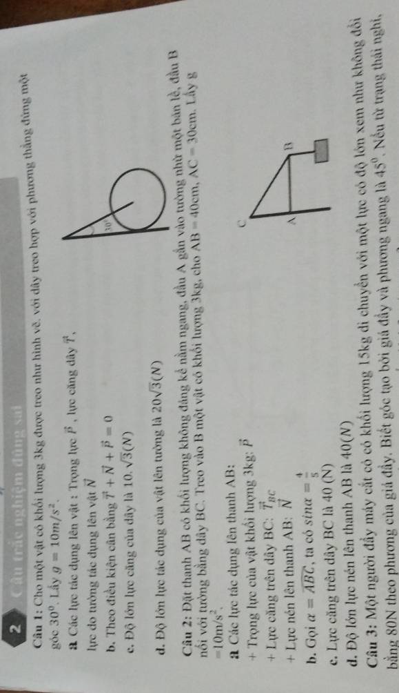 Câu trắc nghiệm đùng sai
Câu 1: Cho một vật có khối lượng 3kg được treo như hình vẽ. với dây treo hợp với phương thẳng đứng một
góc 30°. Lầy g=10m/s^2.
# Các lực tác dụng lên vật : Trọng lực vector P , lực căng dây vector T,
lực do tường tác dụng lên vật vector N
b. Theo điều kiện cân bằng vector T+vector N+vector P=0
c. Độ lớn lực căng của dây là 10. sqrt(3)(N)
đ. Độ lớn lực tác dụng của vật lên tường là 20sqrt(3)(N)
Câu 2: Đặt thanh AB có khối lượng không đảng kể nằm ngang, đầu A gắn vào tường nhữ một bản lễ, đầu B
nối với tường bằng dây BC. Treo vào B một vật có khổi lượng 3kg, cho AB=40cm,AC=30cm.. Lầy g
=10m/s^2.
Các lực tác dụng lên thanh AB:
+ Trọng lực của vật khối lượng 3kg: vector P c
+ Lực căng trên dây BC: vector T_BC
+ Lực nén lên thanh AB: vector N B
A
b. Gọi alpha =widehat ABC , ta có sit = 4/5 
e. Lực căng trên dây BC là 40 (N)
d. Độ lớn lực nén lên thanh AB là 40(N)
Câu 3: Một người đẩy máy cắt có có khối lượng 15kg di chuyển với một lực có độ lớn xem như không đổi
bằng 80N theo phương của giá đầy. Biết góc tạo bởi giá đầy và phương ngang là 45°. Nếu từ trạng thái nghi,