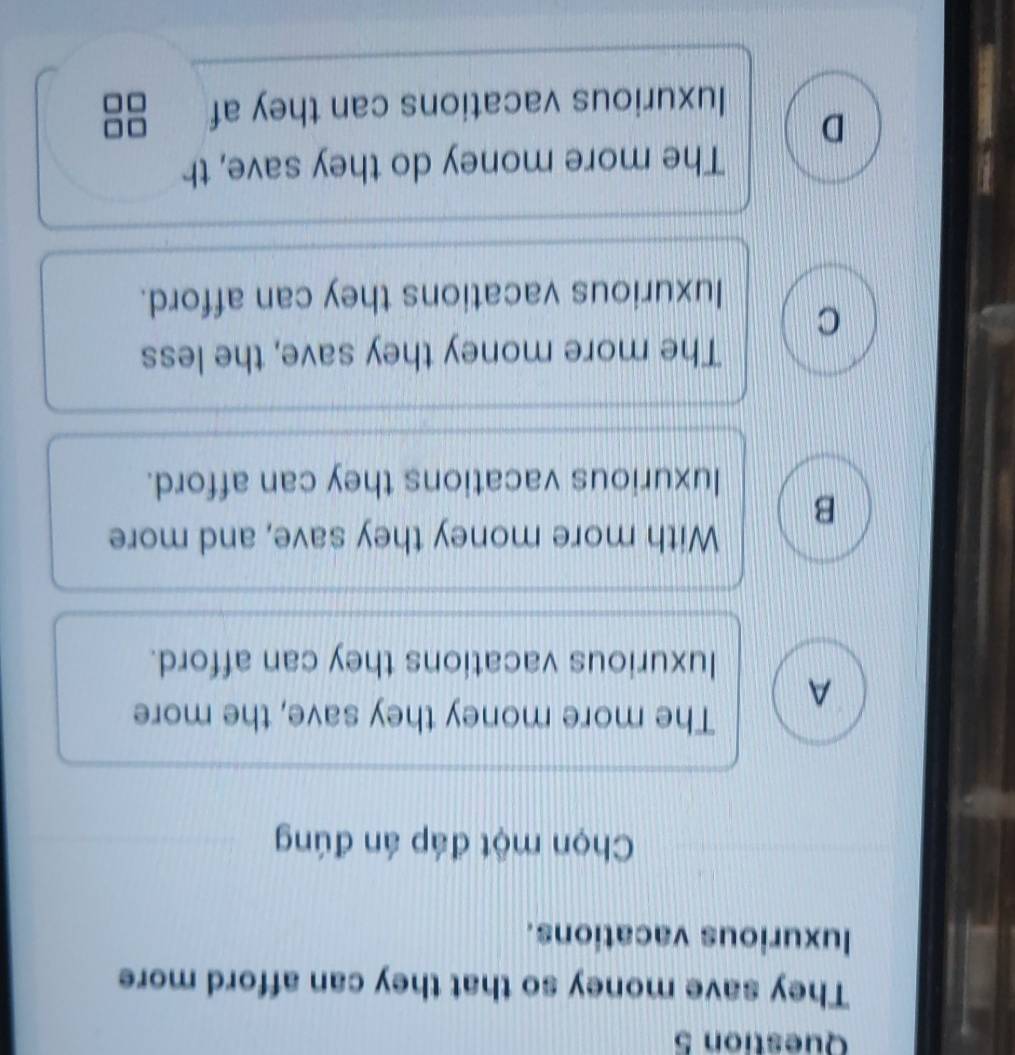 They save money so that they can afford more
luxurious vacations.
Chọn một đáp án đúng
The more money they save, the more
A
luxurious vacations they can afford.
With more money they save, and more
B
luxurious vacations they can afford.
The more money they save, the less
C
luxurious vacations they can afford.
The more money do they save, th
D
luxurious vacations can they af